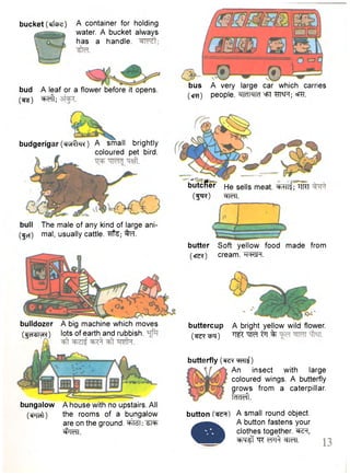 bucket (erfcfcz) A container for holding 
water. A bucket always 
has a handle. 
bud A leaf or a flower before it opens. 
( t o ) ^eft; 
bus A very large car which carries 
(era) people. -MldMId =FT "HT^FT; ®T?T. 
budgerigar (ensrfrfR) A small brightly 
coloured pet bird. 
bull The male of any kind of large ani- 
(^cf) mal, usually cattle. ^Hfe; ^ T . 
bulldozer A big machine which moves 
(•gesture) lots of earth and rubbish. 
bungalow A house with no upstairs. All 
(cPTcft) the rooms of a bungalow 
are on the ground, "ST37 
^TeTT. 
blutcRer He sells meat, ^ n f ; *TRT 
(f^R) ^TefT. 
butter Soft yellow food made from 
(ere*) cream. h<=ksm. 
buttercup A bright yellow wild flower, 
(•sr^r-epq) W in % 
butterfly (sre^w^) 
An insect with large 
coloured wings. A butterfly 
grows from a caterpillar. 
fcRTeft. 
button A small round object. 
• 
A button fastens your 
clothes together, ^ r , 
^rq^f "qr wft WfT. 
 