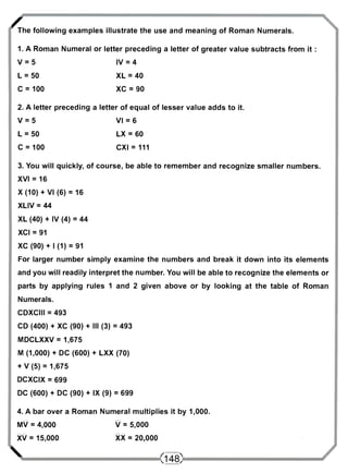 / The following examples illustrate the use and meaning of Roman Numerals. 
1. A Roman Numeral or letter preceding a letter of greater value subtracts from it : 
V = 5 IV = 4 
L = 50 XL = 40 
C = 100 XC = 90 
2. A letter preceding a letter of equal of lesser value adds to it. 
V = 5 VI = 6 
L = 50 LX = 60 
C = 100 CXI = 111 
3. You will quickly, of course, be able to remember and recognize smaller numbers. 
XVI = 16 
X (10) + VI (6) = 16 
XLIV = 44 
XL (40) + IV (4) = 44 
XCI = 91 
XC (90) + I (1) = 91 
For larger number simply examine the numbers and break it down into its elements 
and you will readily interpret the number. You will be able to recognize the elements or 
parts by applying rules 1 and 2 given above or by looking at the table of Roman 
Numerals. 
CDXCIII = 493 
CD (400) + XC (90) + III (3) = 493 
MDCLXXV = 1,675 
M (1,000) + DC (600) + LXX (70) 
+ V (5) = 1,675 
DCXCIX = 699 
DC (600) + DC (90) + IX (9) = 699 
4. A bar over a Roman Numeral multiplies it by 1,000. 
MV = 4,000 V = 5,000 
XV = 15,000 XX = 20,000 
 <148> 
 