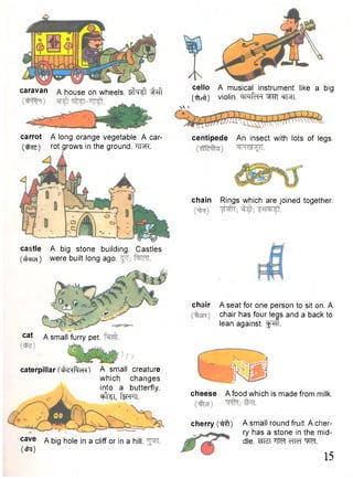 caravan a house on wheels. ^ 
carrot A long orange vegetable. A car- 
( ^ s ) r o t grows in the ground. "TFJR. 
castle A big stone building. Castles 
(t^ra) were built long ago. 
: * * 
c a t A small furry pet. 
caterpillar A small creature 
which changes 
into a butterfly. 
^ t e i , f f i w. 
c a v e A big hole in a cliff or in a hill. 
( c k ) 
cello A musical instrument like a big 
(•ftcft) violin. cinRh "^Fn. 
n ' 
centipede An insect with lots of legs. 
chain Rings which are joined together. 
chair A seat for one person to sit on. A 
chair has four legs and a back to 
lean against, f ^ f f. 
KD 
cheese A food which is made from milk. 
cherry A small round fruit. A cher-ry 
has a stone in the mid-dle. 
tJtef "Htef cTTcT W . 
15 
 