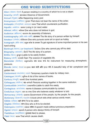/ ONE WORD SUBSTITUTIONS  
Alien (TjfeRR) A person residing in a country of which he is not a citizen. 
Anarchy (3HT^) 3NMcbdi Absence of Government, 
Annual ("^ara) wf^fi Happening every year. 
Anonymous (3rT%to) 'j^Rm That does not bear the name of the writer. 
Antiseptic (^iiuj^sjcp) ^rcraJ That which counteracts purification. 
Aquatic VHCH^n Living in (or near) water. 
Atheist (arafRe) HiR-d* One who does not believe in god. 
Audience (sfffciHT) srmFm An assembly of listeners. 
Autobiography (sff^MfRt-TTTtfr) an^wm The life story of a person written by himself. 
Amateur (WzfR) W ^ T H T One who pursues some art or sport as hobby. 
Autograph (affst-WP) -gg® ^zrfrfi % I ^ T S R To get signature of some important person in his own 
hand writing. 
Bankrupt (tfcrre) (or Insolvent) teciifdiii One who cannot pay off his debt. 
Biography itfra^l The life story of a person. 
Brittle (Hren) jpgRi Liable to be easily broken. 
Botany (wfc^t) cm-qfa f^rsTH The science of vegetable life. 
Barometer (tRffle?) c i i^u^ii t^tto i f s An instrument for measuring atmospheric 
pressure. 
Blonde ( ^ u ^ ) h ^rr^t 3 # A beautiful lady of fair complexion and 
golden hair. 
Cantonment Temporary quarters made for military men. 
Catalogue (4?rfHT'i) ^ M d A list of the names of books. 
Century ( ^ g f l ) yidi«?i One hundred years. 
Colleagues (gMT'XH) ^ - ^ r N n f f Persons working together in the same institution. 
Combustible (cb^*<?McH) y^eHsTlcH Liable to catch fire easily. 
Contagious warmp A disease communicable by contact. 
Credulous ( F B ^ C W - I ) CPR m One who believes easily whatever is told. 
Democracy wra^ Government of the people, by the people, for the people. 
Dictionary (ferer^fl) A book which tells what various words mean. 
Edible (-qf^ra) ^ ^fpu Fit to be eaten. 
Eligible (QRHRHeid) ^fr^J One who is fit to be elected. 
Extempore ( i ^ u f w ) d^bicH TTfro A speech made without previous preparation. 
Egoist 3Tfcn^I A person who always thinks of himself. 
Fastidious ( W R ^ R F ^ R A ) ^ R T S U Hard to please. 
Fatal Were* That which causes death.  (159) / 
 