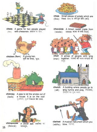chess A game for two people played 
with chessmen, w b r 
chicken (ffoR) A young hen. 
"grffwr^EfT; ^pn. 
SEP r f n i 
chimney A pipe to let the smoke out of 
(fxprft) a house. It is on the roof. 
Pn+dH ^T T im 
chimpanzee a clever ape. 3 q ^r 
chips Small pieces of potato which are 
(flro) fried. c T ^ f i r ^ z ^ t. 
chocolate A brown sweet made from 
(trrp^e) cocoa. ^rtert ^r ^ f t ffcrsrf. 
choir A group of people who sing 
(M^f) together. TTFT^f ^ q^T ^u^dl ^FI 
I n — M 
church A building where people go to 
(xnf) sing hymns and pray. pR^II^R; 
^ (ftTRFyft) oHHI^bl. 
clarinet A musical instrument which you 
( c f ^ e ) blow. 
 