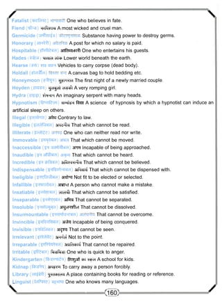 /  
Fatalist (tftefaree) One who believes in fate. 
Fiend (^ft^s) H^RVIN A most wicked and cruel man. 
Germicide (^rifar^s) Substance having power to destroy germs. 
Honorary (3fF^I) A post for which no salary is paid. 
Hospitable (^IMfera) OTfas^cmff One who entertains his guests. 
Hades ^rrara Lower world beneath the earth. 
Hearse Vehicles to carry corpse (dead body). 
Holdall (£)d^fd) A canvas bag to hold bedding etc. 
Honeymoon ( F F R P ) ^ H K M The first night of a newly married couple. 
Hoyden ^d^et) ers^f A very romping girl. 
Hydra (¥T^|T) f r w i An imaginary serpent with many heads. 
Hypnotism (fenifevH) wrIf^ fen A science of hypnosis by which a hypnotist can induce an 
artificial sleep on others. 
Illegal ($dcft<id) srtrtr Contrary to law. 
Illegible (^d^f^eid) awd^ii That which cannot be read. 
Illiterate One who can neither read nor write. 
Immovable That which cannot be moved. 
Inaccessible ( f ^ ar^fMlcra) STTR Incapable of being approached. 
Inaudible ( ^ affffera) That which cannot be heard. 
Incredible ( ^ tbR;«id) 3rfSre^rcr%J That which cannot be believed. 
Indispensable (snOw-i^-Md) 3iPicji4 That which cannot be dispensed with. 
Ineligible ( ^ j f o ^ k H ) 3r*fRf Not fit to be elected or selected. 
Infallible (^ibichdd) awpvf A person who cannot make a mistake. 
Insatiable (3H<i^Md) did^fi That which cannot be satisfied. 
Inseparable (^H^M^d) 3if3m That cannot be separated. 
Insoluble (<H<Hlc^d) srgcRiflcf That cannot be dissolved. 
Insurmountable ( ^ m f e ^ r a ) That cannot be overcome. 
Invincible (^nRnRHeid) ar^ta Incapable of being conquered. 
Invisible ar^rai That cannot be seen. 
Irrelevant (s^cWd) aFTifci Not to the point. 
Irreparable (sjyR^tid) anrtoRi That cannot be repaired. 
Irritable (^Riefd) Ri-ssRi^si One who is quick to anger. 
Kindergarten ( f e s n T ^ ) f^T^jaff "ept A school for kids. 
Kidnap ( f ^ g ^ j ) 3W£>iui To carry away a person forcibly. 
Library (HT^tff) ^TcPTcTO A place containing books for reading or reference. 
Linguist (fc^Re) One who knows many languages. 
 (160) / 
 