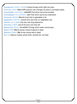 /  
Transparent A body through which light can pass. 
Turncoat (e4cbte) R-i^id wnTf A person who changes his party or principles easily. 
Unavoidable arawwnft That which cannot be avoided. 
Unintelligible (sR-g^fciftraci) arato That which cannot be understood. 
Universal (^Pfe^d) ftfl^zmft A rule that is applicable to all. 
Vegetarian siicbi^ One who lives on vegetables only. 
Veteran (cr^TR) One who has long experience. 
Voluntary (^Tclttl) few ^t Of one's own free will. 
Waterproof ( d l e ^ ) ^ra a f e t o Through which water cannot pass. 
Widow ( f e t ) ferai A woman whose husband is dead. 
Widower (fetere) fej* A man whose wife is dead. 
Zoo (vsjj Hrfemrc A place where birds, animals etc. are kept. 
 (162) / 
 