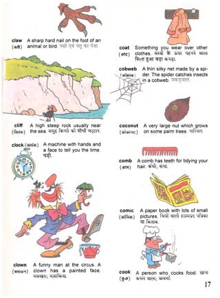 coconut A very large nut which grows 
(>lcfrHe) on some palm trees. -iiR<m 
claw A sharp hard nail on the foot of an 
(•cfc^j) animal or bird. 
cliff A high steep rock usually near 
( t o p ) t h e s e a . ^ f ^ F T f t ^ ^ f t ^ SR 
coat Something you wear over other 
(cpfc) clothes, ^ f % TWfi MT 
"feefT f3TT W f l ^ T f l . 
cobweb 
(cbTdcId 
A thin silky net made by a spi-der. 
The spider catches insects 
in a cobweb. 
clock (cRTfcp) A machine with hands and 
a face to tell you the time. 
•sr^t. 
clown A funny man at the circus. A 
(cfcii^n) clown has a painted face. 
HUteHI; " t M f ^ r i. 
comb A comb has teeth for tidying your 
(cpm) hair, ^ f t ; W 
comic 
(cfiTftcfi) 
A paper book with lots of small 
pictures, f ^ f w f t "qf^T 
^ i t a . 
cook a person who cooks food. WTT 
(gnp) "SRpt M I ; stTcr^f. 17 
 