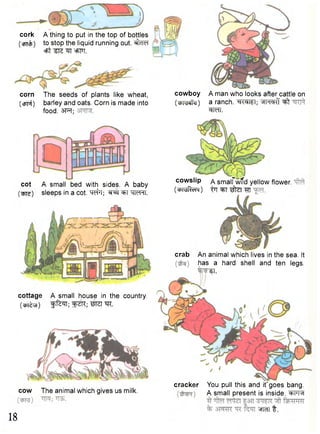 cork A thing to put in the top of bottles 
(•cBTcfj) to stop the liquid running out. ^cTef 
=Ft ^TS ^T eFFT. 
corn The seeds of plants like wheat, 
(cjrpf) barley and oats. Corn is made into 
food. 3FT; 
cowboy 
(cMvdetfij) 
A man who looks after cattle on 
a ranch. ^TWI; ^ 
w u . 
cot A small bed with sides. A baby 
(we) sleeps in a cot. # 1 ; 3TT hktmi. 
cowslip a smalfwTfd yellow flower. 
(C^MR-chm) ijr ^ T ^ z t tu 
crab An animal which lives in the sea. It 
has a hard shell and ten legs. 
^T. 
cottage A small house in the country. 
(cPT^T) ^ n ; m. 
cow The animal which gives us milk. 
18 
cracker You pull this and it goes bang. 
A small present is inside. <*>hm 
W I t. 
 