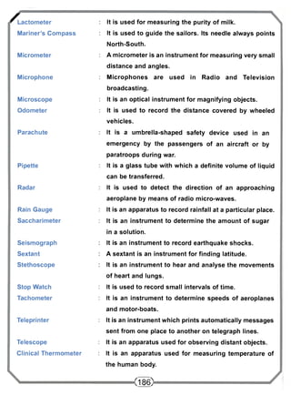 / Lactometer 
Mariner's Compass 
Micrometer 
Microphone 
Microscope 
Odometer 
Parachute 
Pipette 
Radar 
Rain Gauge 
Saccharimeter 
Seismograph 
Sextant 
Stethoscope 
Stop Watch 
Tachometer 
Teleprinter 
Telescope 
Clinical Thermometer 
It is used for measuring the purity of milk. 
It is used to guide the sailors. Its needle always points 
North-South. 
A micrometer is an instrument for measuring very small 
distance and angles. 
Microphones are used in Radio and Television 
broadcasting. 
It is an optical instrument for magnifying objects. 
It is used to record the distance covered by wheeled 
vehicles. 
It is a umbrella-shaped safety device used in an 
emergency by the passengers of an aircraft or by 
paratroops during war. 
It is a glass tube with which a definite volume of liquid 
can be transferred. 
It is used to detect the direction of an approaching 
aeroplane by means of radio micro-waves. 
It is an apparatus to record rainfall at a particular place. 
It is an instrument to determine the amount of sugar 
in a solution. 
It is an instrument to record earthquake shocks. 
A sextant is an instrument for finding latitude. 
It is an instrument to hear and analyse the movements 
of heart and lungs. 
It is used to record small intervals of time. 
It is an instrument to determine speeds of aeroplanes 
and motor-boats. 
It is an instrument which prints automatically messages 
sent from one place to another on telegraph lines. 
It is an apparatus used for observing distant objects. 
It is an apparatus used for measuring temperature of 
the human body. 
<186> 
 