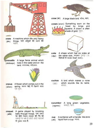 crane A machine which lifts very heavy 
(jfa) things, ml' crcgsrf ^ "sbt^ ^ 
{crocodile A large fierce animal which 
(tbUYiiijd) 'i v e s i n t h e water and on the 
land. Tprrq^; tjfeilH. 
crocus A flower which comes out in the 
(ufarn) spring. cf^T 3 "fec^ WcTT 
cuckoo A bird which makes a noise 
which sounds like its name. 
• n , 
croquet A game played by knocking 
(stfcfr) balls through hoops. T3=F "SRFTC 
•^tT faRTO d + k l ^ t % ^t 
^ ^ n r r ^ n t . 
cucumber A long green vegetable. 
(cHjcbkN) 
cup A container with a handle. We drink 
(cpq) liquid from a cup. WcTI. 
19 
crow (ml) A large black bird. "^T; WT. 
crown (tPTvj^) Something worn on the 
head by kings and 
^queens. A crown is often 
•made of gold. 
cube A shape which has six sides all 
(cpqer) the same size. mi=t->i< f^TT37f ^r ^TRT f ^ wrr). ' 
 