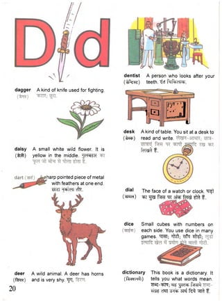 dagger A kind of knife used for fighting. 
daisy A small white wild flower. It is 
( t ^ r ) yellow in the middle. JJd®l£k 
deer 
(feR) 
20 
A wild animal. A deer has horns 
and is very shy. " f t, 
dentist A person who looks after your 
(W&z) teeth, ^cf R=iRtic«eh. 
L4 IT ] 
I j E l ] u 
desk A kind of table. You sit at a desk to 
(t*cf>) read and write. 
f e r s & f . 
dial 
(^pra) 
The face of a watch or clock. ^Tft 
^T ^ f^w t r s N F ferel ^ f. 
dice Small cubes with numbers on 
each side. You use dice in many 
games. TTCTT; ^ M ; Rffq ^ M ; 
dictionary This book is a dictionary. It 
(Rscrcufl) tells you what words mean. 
YK-'^Ffa; "g^RT f^RT^T 
TTW cWT 3Tsf t ^ ^ f. 
harp pointed piece of metal 
with feathers at one end. 
wter cik. 
 