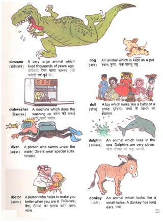doll A toy which looks like a baby or a 
(^ra) child. Tjf^n.- ^ % ^t 
•fctfhl. 
dolphin An animal which lives in the 
(•3Tfc*jR) sea. Dolphins are very clever. diver A person who swims under the 
(^ifcR) water. Divers wear special suits. 
'lldltelU. 
doctor A person who helps to make you 
(^nre*) better when you are ill. M ^ R T ; 
%T; "dfrprf ^T f c IR ^Ff M I 
^ r f e . 
donkey An animal which looks like a 
small horse. A donkey has long 
ears. W . 
dinosaur A very large animal which 
( ^ t ^ ^ t r ) lived thousands of years ago. 
t^Ft MTT MtMcK 
^ TJff 
dog An animal which is kept as a pet. 
Csfo) t ^ M ^ - 
dishwasher A machine which does the 
(•ferranrrc) washing up. ^ T T ^ t TFFTf 
 