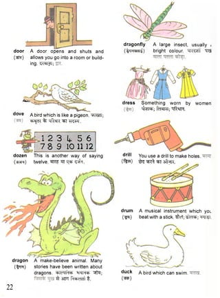 door A door opens and shuts and 
(•sft) allows you go into a room or build-ing. 
q<qif1l; 
-W 
dove a bird which is like a pigeon. ^Ksdl; 
^cTC % MRclK ^FT. 
1 2 3 U. 5 6 
7 8 9 10 1132 
dozen This is another way of saying 
( w i ) twelve. ^HF ^TT t j ^ c ^ t . 
dragon A make-believe animal. Many 
(%tr) stories have been written about 
dragons. WW ^ffa; 
3 3?ft R+ddl f. 
dragonfly A large insect, usually < 
(^HikHi^) bright colour. TO 
dress Something worn by women 
iftTW; feT^TRT; x r f tm 
d r i " You use a drill to make holes. 
( % 0 ^ ^TT 3#3TR. 
drum A musical instrument which yoi 
( ^ r ) beat with a stick. "^cT; WSI. 
duck bird which can swim. 
( t o ) 
22 
 