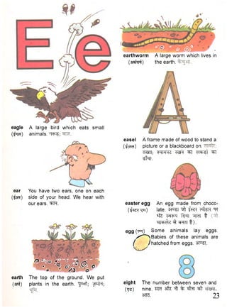 eagle A large bird which eats small 
(^ra) animals. W ; 
ear 
(iSR) 
earth 
(3Rf) 
You have two ears, one on each 
side of your head. We hear with 
our ears. ^FTFT. 
0 -Wo •  -I, 
« - ° * - • P.' 6 w ' O is " o 
The top of the ground. We put 
plants in the earth, ^^cft; IfPTfr; 
' ° ' ' V M — - - 
earthworm A large worm which lives in 
(siafcpf) the earth. 
easel 
(l^yTcT) 
A frame made of wood to stand a 
picture or a blackboard on. 
cRan; w r q ^ w r ^r erarat ^ 
^far. 
easter egg An egg made from choco- 
( t f ^ ^ T ) late. ^ft-fRT c%R-qr 
*fe w ^ q f ^ n ^TTcfT t 
^ n ^ Z ^ ^FfcTT t ) . 
egg (tttt) Some animals lay eggs. 
x^^NBabies of these animals are 
f /hatched from eggs. sf^T. 
eight The number between seven and 
(•qe) nine. W sfk ^ % ^t TTMT. 
3TT3. 23 
 
