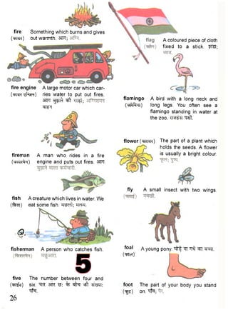 fire Something which burns and gives 
( M ) out warmth. 3TFT; 
fire engine 
(WR Tjfnjn) 
A large motor car which car-ries 
water to put out fires. 
3TFT ^TT^ TTTSt; 
WT 
fireman 
( w # i ) 
A man who rides in a fire 
engine and puts out fires. 3TFT 
fish A creature which lives in water. We 
(fan) eat some fish. ^RWft; TTfPT. 
Q. 
fisherman A person who catches fish. 
1 
five The number between four and 
(TpT^cj) six. ^TR W. % cfft WTT: 
•qfa. 26 
A coloured piece of cloth 
fixed to a stick. fTST; 
flamingo 
( T ^ T t ) 
A bird with a long neck and 
long legs. You often see a 
flamingo standing in water at 
the zoo. TRFH "q^it. 
flower (ww<) The part of a plant which 
holds the seeds. A flower 
is usually a bright colour. 
fly A small insect with two wings. 
foal a young pony, ^frf ^TT ^ ^T ®psrr. 
(•qytcl) 
foot The part of your body you stand 
(ige) on. qfo; 
 