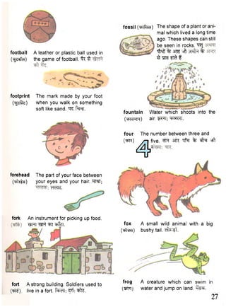 football A leather or plastic ball used in 
(^rieiTd) the game of football. "fc ^ 
footprint 
Ogefite) 
The mark made by your foot 
when you walk on something 
soft like sand. ^ f^RT. 
fossil (wRhch) 
fountain 
(mivj-ci) 
The shape of a plant or ani-mal 
which lived a long time 
ago. These shapes can still 
be seen in rocks. ^RJ 
T M % m oft wfa % 
^ "STHfft f 
Water which shoots into the 
air. WT; ^R^tRl. 
four The number between three and 
OPft) /r7iI tfii ve. ""tN % cfff 
4 ' 
forehead 
Oitata) 
The part of your face between 
your eyes and your hair. "RM; 
mm. 
fork 
An instrument for picking up food. 
•QHTWt ^ J ^ f e. fox A small wild animal with 
(t^Tcr?) bushy tail, effort. 
a big 
fort A strong building. Soldiers used to f r o g A c r e a t u r e w h i c h c a n in 
(nil*) live in a fort. ^te. water and jump on land. te. 27 
 