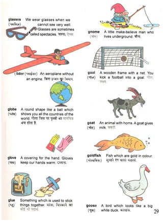 glasses We wear glasses when we 
('eiiRivjt) _ cannot see very well. 
• Glasses are sometimes 
^called spectacles. WTT; 
VVvMA^ i _ / v> . v n LIX 
gnome A little make-believe man who 
lives underground. #=TT. 
_ ider (joH^sw) An aeroplane without 
an engine. "f^FTT " ^ R ^T I w t . 
globe A round shape like a ball which 
(Teita) shows you all the countries of the 
world. Titor fcrcr "qr ^ ^ °ft 
* r t ^ n t. 
goal A wooden frame with a net. You 
(Titer) kick a football into a goal, 
goat An animal with horns. A goat gives 
(Tfte) milk. 
goldfish Fish which are gold in colour. 
OiWfogi) ^fr^; t q "q^rt. 
glove A covering for the hand. Gloves 
On^) keep our hands warm. <vklHI. 
glue Something which is used to stick 
(Tcjj things together. TT^T; f ^ w ^ ^T goose A bird which looks like a big 
(tjtt) white duck. 29 
 