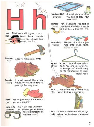 handkerchief A small piece of cloth 
(I^TcpT^to) you use to blow your 
nose. 
handle Part of anything you hold in 
your hand. A knife has a handle 
^ j ) fPtfnd so has a door. 
hair Thin threads which grow on your 
.to) ^ M f e head. Some animals 
h a i r a " o v e r t h e ir 
V j T * ^ b o d i e s. handlebars The part of a bicycle you 
C^cHnI ) hold onto when riding. 
hammer a tool for hitting nails, f te 
( t o ) 
A bent piece of wire with a 
hook. You hang up your clothes 
on a hanger. Tsfzt ^T eT^ft "sfT cfTt ^faT "TC •grrt 
d i + l ^ ^Tct f . 
hamster 
(tare*) 
A small animal like a big 
mouse. We keep hamsters as 
pets. ^ ^ W ^ ^ h c r. 
hare a wild animal like a rabbit. W I 
CN) % TTft^R 3 TForf^cT 
handcuffs Two metal rings which lock 
(l^swtm) your hands together. Police-men 
use handcuffs on 
r f i prisoners. 
harp A musical instrument with strings 
(mi) A harp has the shape of a triangle 
31 
hanger 
( W ) 
hand Part of your body at the end of 
(fcss) your arm. FTC; W . 
 