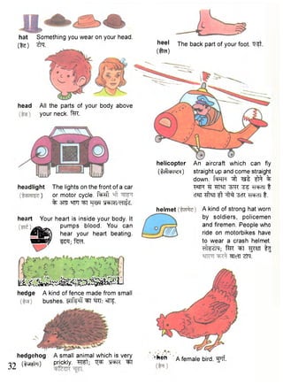 32 
head All the parts of your body above 
your neck. f^R. 
heel The back part of your foot. "Q^t. 
C M 
headlight The lights on the front of a car 
) or motor cycle, f ^ f t 
% 3TO W] ^FT WTWeTT^. 
heart Your heart is inside your body. It 
^ pumps blood. You can 
L ^ T ) hear your heart beating. 
mm/ i^T; te 
mmBKHmm^Sm^ 
hedge A kind of fence made from small 
bushes. flTfe^i ^T ®tTf. 
hedgehog A small animal which is very 
( t t m ) Prickly. W t ; ^ M ^T 
helicopter An aircraft which can fly 
( M l w ^ ) straight up and come straight 
down. f^FTP ^ fft % 
w tt sm TS ^racn t 
cT?n ft -^cR t. 
helmet A kind of strong hat worn 
by soldiers, policemen 
and firemen. People who 
ride on motorbikes have 
to wear a crash helmet. 
eiWdlM; far ^Fl ^STT t l 
-•hen ' a female bird. "g^Tf. 
^TcTT Zfa. 
hat Something you wear on your head. 
(%e) 2rq. 
 