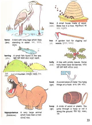 hoe A garden tool for digging out 
weeds. 
holly A tree with prickly leaves. Some 
holly trees have red berries. ^H^T 
i t ^ eb^k fnst. 
hook A curved piece of metal. You hang 
(fcp) things on a hook. ^feT. 
hoop A circle of wood or plastic. You 
(^q) jump through a hoop or roll it 
herring A small fish found in the sea. 
^ Wft ^Ist Weft. 
mountain. ^ ^ T ; Wf^; 
hippopotamus A very large animal s^ng the ground. ^ TO; 
(OMcw-i ) which lives near a river. 
^ f w f •srteT. 
heron 
C M 
A bird with long legs which likes 
standing in water. 
^npn. 
hive A small house made of wood. 
Bees live in a hive. "R^hRksmi '3FI 
33 
 