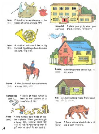 E B EB EE3 E B IB 
horn Pointed bones which grow on the 
heads of some animals. "#T. 
( HEFT P I T A U 1 " • . 
1 • J 
hospital A place you go to when you 
(aR^ed) are ill. 3-iwdld; fafeoHM'M. 
horn A musical instrument like a big 
( # f ) trumpet. You blow a horn to make 
a sound, ^f1^ c j ^l 
horse A friendly animal. You can ride on 
a horse. ^TteT; 
horseshoe 
m 
A piece of metal which is 
fixed to the bottom of a 
horse's hoof. "^TTeT. 
J4 
A long narrow pipe made of rub-ber 
or plastic. Water goes through 
a hose. T^T; ^ 
^ t ^ Wf TTPTt ^Ff "Qcfr T«fPT ^ 
^Fft W W: % WT STTcft t . 
house A building where people live. 
TJf; WFT. 
hut A small building made from wood. 
hyena 
(^TT) 
A fierce animal which looks a bit 
like a wolf. c r l ^ ^ m . 
hose 
(im) 
 