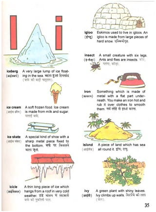 iceberg A very large lump of ice float- 
(OTifwf) ing in the sea. fan femsU 
ice cream A soft frozen food. Ice cream 
is made from milk and sugar. 
ice skate A special kind of shoe with a 
sharp metal piece fixed to 
the bottom. ^ "^R f ^ d ^ 
cfM ^cTT. 
icicle A thin long piece of ice which 
(aijR-icbd) hangs from a roof in very cold 
weather, d<i+d1 
igloo Eskimos used to live in igloos. An 
( ^ i ) igloo is made from large pieces of 
hard snow. mJHhI^. 
insect A small creature with six legs. 
(3-Atixi) Ants and flies are insects, 
iron Something which is made of 
(srwR) metal with a flat part under-neath. 
You make an iron hot and 
rub it over clothes to smooth 
them. M ^pft ^ftrt. 
island A piece of land which has sea 
all round it. i f a ; ZPJ. 
ivy A green plant with shiny leaves, 
(srrfft) Ivy climbs up walls. RuW ^ t WT 
35 
 