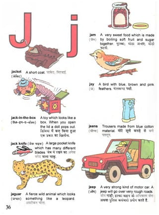 jacket a short coat. 
( ^ r f ^ ) 
jack-in-the-box 
(^cp-^i-^-cffcm) 
A toy which looks like a 
box. When you open 
the lid a doll pops out. 
ftfsTCT 3 f^TT §37T 
T^TOK^T fedk. 
jack knife ( ^ p ^ i p ) A large pocket knife 
^ S j ^ N which has many different 
blades. "^T 
^MT •^RfT. 
jaguar 
(u|Jc|W) 
36 
A fierce wild animal which looks 
something like a leopard. 
jam A very sweet food which is made 
by boiling soft fruit and sugar 
together. "fC^T; sixTR; t M 
^ f t . 
jay A bird with blue, brown and pink 
feathers, il<ncbu<3 ^aft. 
jeans Trousers made from blue cotton 
material. ^ ^ 
jeep A very strong kind of motor car. A 
(wfa) jeep will go over very rough roads. 
TTRjt; Fc^T W T ^ 
3W5|T -J^RT ^frl f. 
 