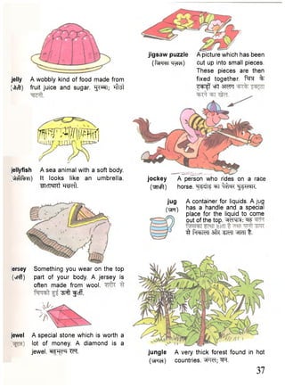 jelly A wobbly kind of food made from 
(vitcft) fruit juice and sugar. 'gi^T; Tfrst 
w ^ p B i r i 
jellyfish A sea animal with a soft body. 
^cflfogi) It looks like an umbrella. 
"^Icn^fKt TOeft. 
iersey Something you wear on the top 
(«!#) part of your body. A jersey is 
often made from wool. 
^ f t "gJcff. 
jewel A special stone which is worth a 
lot of money. A diamond is a 
jewel, TFf. 
jockey A person who rides on a race 
(weft) horse. ^T ^ f aT ^ W K . 
A container for liquids. A jug 
has a handle and a special 
place for the liquid to come 
out of the top. =fF 
3 faehMI 3fR ^ m t. 
jungle A very thick forest found in hot 
(yFTct) countries. "^FM; ^T. 
37 
jigsaw puzzle 
(fvFraTTiylcT) 
A picture which has been 
cut up into small pieces. 
These pieces are then 
fixed together. % 
Z ^ f oFt 3 WT 
jug 
( W T ) 
 