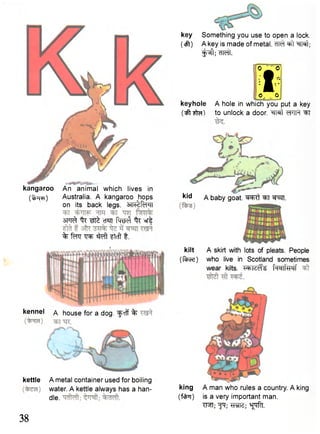 kangaroo An animal which lives in 
(Vre) Australia. A kangaroo hops 
on its back legs. STR^f^TT 
src^ % wte crm % ®r| 
% sfcft ftcft t. 
key Something you use to open a lock, 
(eft) A key is made of metal. ^rat; 
^ j f t ; cTToTl". 
- I u ^ 
IO U O 
keyhole A hole in which you put a key 
(•jft to unlock a door. "^TRt cTHPt ^FT 
kid A baby goat. ^ R t ^T W^H. 
kettle A metal container used for boiling 
water. A kettle always has a han-dle. 
kilt A skirt with lots of pleats. People 
(face) who live in Scotland sometimes 
wear kilts. fwlTPTf 
king A man who rules a country. A king 
(fcfrrr) is a very important man. 
TRT; ^T; M J ; ^ T . 
kennel a house for a dog. ^frff % 
38 
 