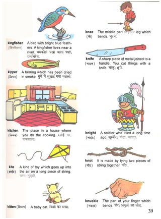 knot It is made by tying two pieces of 
kite A kind of toy which goes up into (^fte) string together, "nfe. 
(<pt&) the air on a long piece of string. 
kitten (ftse^) A baby cat. M ^T ^rai. 
knee 
m 
The middle part 
bends. ^TT. 
leg which 
knife A sharp piece of metal joined to a 
(ht?^) handle. You cut things with a 
knife, ^ f l ^ ; sfft. 
knight 
W O 
kingfisher A bird with bright blue feath-ers. 
A kingfisher lives near a 
river, -cmle) W I ^MI Wf; 
imfWn. 
kipper A herring which has been dried 
(ftjOR) in smoke. ^ 3 RpiTf w!" HsSdl 
kitchen The place in a house where 
(fctjrR) you do the cooking. TFTf 
A soldier who lived a long time 
ago. ^ f t ; 
knuckle The part of your finger which 
(wcO bends, i f t ; ^FT ^ffe. 
39 
 