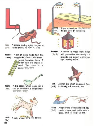 A special kind of string you use to 
fasten shoes. ^ ^ F f cfiT "tftcFT. 
ladder A set. of steps made from two 
(cW) long planks of wood with small 
ieces between them. A 
dder can be made of 
metal. You climb up a 
7/ ladder. ^ M ; 
ladle A big spoo>nn wnhichn lIoOoOKksS liKke a 
(pTSci) cup on the end of a long handle. 
I a m b A baby sheep.'^rT; 
(ft*) 
40 
eFi 
pmp A light in the street. 
ftalRT, ^^TcTltWT. 
lantern A lantern is made from metal 
with glass sides. You usually put 
a candle in a lantern to give you 
light. dldcH; eb^lel. 
lark A small bird which sings as it flies 
(oTPfc) in the sky. ^ cfT^T "q^ft; cT^T. 
lasso A rope with a loop on the end. You 
catch horses and cattle with a 
lasso, ^ s f f eft ej5T "q^j. 
 