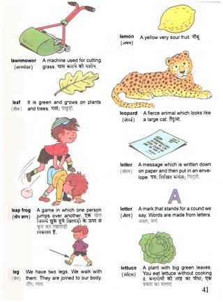 lemon a yellow very sour fruit, i f ^ 
(et'FT) 
lawnmower 
(cfH^ER) 
A machine used for cutting 
grass. W ^iz^f # 1. 
leaf It is green and grows on plants 
and trees, w t ; 
leap frog 
(•^ta tptt) 
leopard A fierce animal which looks like 
(cfcni) a large cat. tgsfT. 
letter 
letter 
( c t e f ) 
A message which is written down 
on paper and then put in an enve-lope. 
M m TR^T; 
A mark that stands for a sound we 
say. Words are made from letters. 
leg We have two legs. We walk with 
them. They are joined to our body. 
lettuce A plant with big green leaves, 
(crfcm) You eat lettuce without cooking 
it. ^t cTCF ^T -qffaT; ^ 
41 
A game in which one person 
jumps over another. ^ 
t w c f ^ f f^T Rsldl^l % TT 
H=hdr) f . 
 