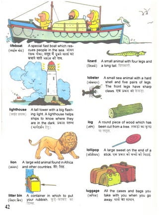 lighthouse A tall tower with a big flash-ing 
light. A lighthouse helps 
ships to know where they 
are in the dark. WT 
( h h MH 
lifeboat 
(cfT^p efe) 
litter bin A container in which to put 
(fcT^fim) your rubbish. 
42 
lizard A small animal with four legs and 
(fcfMri) a long tail. 
lobster A small sea animal with a hard 
(cfiw?) shell and five pairs of legs. 
The front legs have sharp 
claws. "Q^R "G^R °FT 
log A round piece of wood which has 
(efFi) been cut from a tree, dob-si ^FT cjp^T 
lollipop A large sweet on the end of a 
(chTc^nn) stick. "Q^r ^ "spsff ^ pHdii 
A special fast boat which res-cues 
people in the sea. wNh 
TO ^ T ; Trg^ 3 ^ f ^ w f ^Ft 
W^fi ^ cfft m 
lion 
(eTRR) 
A large wild animal found in Africa 
and other countries. fw. 
luggage All the cases and bags you 
(crftra) take with you when you go 
away, ^ f t ^FT UPTFT. 
 
