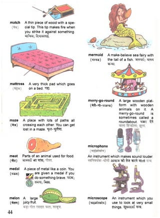 match A thin piece of wood with a spe-cial 
tip. This tip makes fire when 
you strike it against something. 
"Tlf^RT; R i l W d li 
mattress A very thick pad which goes 
on a bed. "H^I. 
maze A place with lots of paths all 
(•ifri) crossing each other. You can get 
lost in a maze. ^cT-^^TT. 
meat Parts of an animal used for food, 
(ife) »IHcK"f °FT TTRT; 
medal A piece of metal like a coin. You 
(Tt^cT) W7~i a r e g i v e n a m e d a l you 
i do something brave. ^T^; 
WTT; faw. 
melon A large 
(^pr) juicy fruit. 
44 
mermaid A make-believe sea fairy with 
( w r ^ ) the tail of a fish. *idH<l; "RcFf 
^TT. 
merry-go-round 
(^fr-Tft-xn^u^) 
A large wooden plat-form 
with wooden 
animals on it. A 
merry-go-round is 
sometimes called a 
roundabout. W I ^ 
microphone 
An instrument which makes sound louder. 
3TfcTR ffaf ^ ^lefT 
microscope 
(HIs^WIM) 
An instrument which you 
use to look at very small 
things. ^ T O f ^RT. 
 