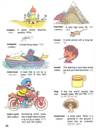 mouse A small animal with a long tail. 
mouth The opening in your face where 
("RT^ar) you put your food and drink. 
mug A big cup which usually has 
(tft) straight sides. ^ W^f ^HT 
mushroom A small plant. When it is 
(H¥i>hH) growing in the ground it 
looks like an umbrella. 
mosque A place where Muslims 
mosquito a small flying insect. 
(TFHcfajt) 
motor boat A boat that is run by a 
motor. TTO^ 3 W f w ft 
motor cycle Something which looks 
(?Ttcr? like a large heavy bicycle. 
It is run by a motor. 
"^fef^ w f t ^rrrT •HlSfaxrl. 
46 
worship. TTfcsR. 
mountain 
(HIvfc^H) 
A very high rocky hill, 
 