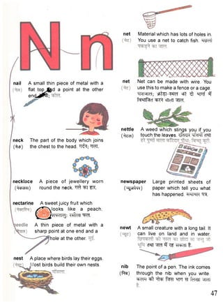net Material which has lots of holes in. 
You use a net to catch fish. "RWft 
nail A small thin piece of metal with a 
flat top Jftpd a point at the other 
encU^fT; 
neck The part of the body which joins 
(•^tp) the chest to the head. fJ^T; W . 
net Net can be made with wire. You 
use this to make a fence or a cage. 
HNMM; sfcteT-W^ cfit ^ HFTf 3 
tW^Tt^cf ^ F f cTTeTT ^IM. 
nettle 
(^tecT) 
necklace 
(^cbelVH) 
nectarine 
A piece of jewellery worn 
round the neck. ^ ^T fK. 
QA sweet juicy fruit which looks like a peach. 
*I4-K1I<3: TffteTT W f . 
A thin piece of metal with a 
sharp point at one end and a 
hole at the other. 
nest A place where birds lay their eggs, 
ost birds build their own nests. 
A weed Which stings you if you 
touch the leaves. <fd<K "qfxPff cT®TT 
newspaper Large printed sheets of 
( " i ^ m ) paper which tell you what 
has happened. *WMK TO. 
newt A small creature with a long tail. It 
nib 
(ftw) 
can live on land and in water. 
CT?JT 3 Tf -^Run f . 
The point of a pen. The ink comes 
through the nib when you write. 
^ R ^ t -j^f ^TFT TT feRrn « 
47 
 