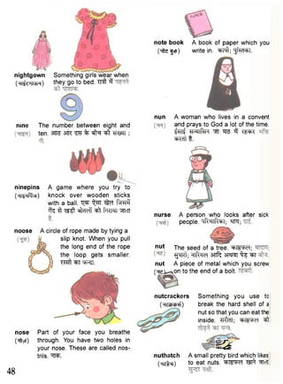 nightgown Something girls wear when 
(Hij<midH) t h e y 9° t 0 b e d - ^ ^ 
nine The number between eight and 
ten. 3Tf3 ^T % •sft^T "^ff W H : 
ninepins 
(HI^HRvH) 
A game where you try to 
knock over wooden sticks 
with a ball, t ^ i^TT ftrctf 
^ ^r ^ ^f fwn ^TCTT 
nose Part of your face you breathe 
(^ftyT) through. You have two holes in 
your nose. These are called nos-trils. 
Hm 
note book A book of paper which you 
(^tefcp) write in. ^Fft; |jfw=bl. 
nun A woman who lives in a convent 
and prays to God a lot of the time. 
^ ^PTTftH TT3 i f TPR 
w t i 
nurse A person who looks after sick 
people. sR^lRphl; Wft; 
48 
nut The seed of a tree, ^ m w f ; 
^qRt; HlRild 3nf^ ^f ^T 
nut A piece of metal which you screw 
(•rcl^svon to the end of a bolt. 
nutcrackers 
(Hethcjj^) 
Something you use to 
break the hard shell of a 
nut so that you can eat the 
inside. TlftaT; ^ I S W ^ 
m nuthatch A small pretty bird which likes 
(^rclti) to eat nuts. M W l ^ ^icll 
noose A circle of rope made by tying a 
slip knot. When you pull 
the long end of the rope 
the loop gets smaller. 
T ^ ^ t f t f ^ J . 
 