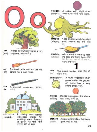 octagon A shape with eight sides. 
(3Tf^H) 3TB ofMt 3TT^T. 
oar A pole with a flat end. You use two 
[sfft) oars to row a boat. ""TcRR. 
octopus 
(wfcf^m) 
A sea creature which has eight 
arms, srra ^T«rf ^TT 
omelette A food which is made by beat-ing 
eggs and frying them. 3Toi 
^TPTT "TqT 11 o n e The lowest number. ^fHf ^t 
WTT: Voa. 
oak 
(3Ttcf>) 
A large tree which lives for a very 
long time. WcJcT ^T i fo 
_ry 
(arayTEfeff) 
A building with special 
telescopes inside for 
watching stars. f^JWfl; 
W Ic^TTR ^ ^ f t ^rffcT 
cfi^ =FT M l . 
orchard A place where lots of fruit trees 
grow, "q^f ^T ®fFT. 
49 
oboe 
(afWl) 
A musical instrument. WTlf; 
onion (3T^T!r) A round vegetable which 
grows under the ground. 
An onion has a very 
strong smell. "^TM. 
orange Orange is a colour. It is also a 
(aftfita) fruit. TRTCT; w f t ij]. 
 