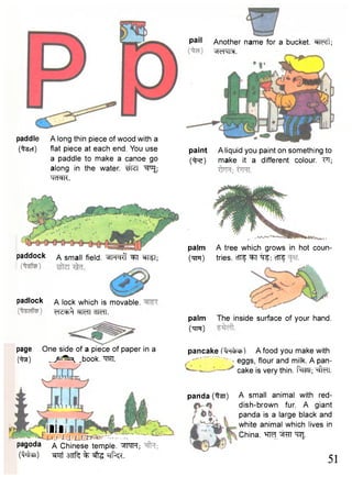 Another name for a bucket. ^Te^t; 
^cHMM. 
paddle A long thin piece of wood with a 
(%5ct) flat piece at each end. You use 
a paddle to make a canoe go 
along in the water. "^P^ 
TOR. 
pail 
paint A liquid you paint on something to 
( ^ e ) make it a different colour. FI; 
page One side of a piece of paper in a 
(^3f) ^ ^ ^ .book. W . 
Hill 
J U U 
pagoda a Chinese temple. WTH; 
(MSI) 3TTf^ % ^ -qf^. 
palm A tree which grows in hot coun- 
(wr) tries. cfTf ^T cfTf 
palm 
(rim) 
The inside surface of your hand. 
pancake A food you make with 
' eggs, flour and milk. A pan-panda 
(^st) 
cake is very thin, fapl; ^telT. 
A small animal with red-dish- 
brown fur. A giant 
panda is a large black and 
white animal which lives in 
China. "CRJ. 
51 
paddock A small field. *IH<=|0' ^T W51; 
padlock A lock which is movable. 
<r1cich^ ^TcTT rTTcTT. 
 