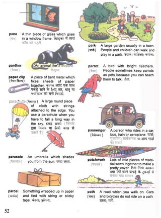 pane A thin piece of glass which goes 
in a window frame. Rsl4<=bl Wit 
panther [An animal like1 
park A large garden usually in a town, 
(irrfc) People and children can walk and 
play in a park. "3UFT; ^TfcFT; ®prfar. 
passenger A person who rides in a car, 
( M ^ H ) bus, train or aeroplane, ^rrat; 
paper clip A piece of bent metal which 
("taR'foem) fixes sheets of paper 
together. W l tj^t TfT«r 
W t T?^ % tcTQ; ?IR, ^TRJ Tf 
krlirUcb ^ t ^Fft M 
•---x- ( ^ i ^ jd) A large round piece 
of cloth with strings 
attached to the edge. You 
use a parachute when you 
have to fall a long way in 
the sky. f ^ l f WTt 
STCT t w r ^ L ^ t ^ 
parcel Something wrapped up in paper path A road which you walk on. Cars 
( w f a ) and tied with string or sticky (TJW) and bicycles do not ride on a oath, 
tape. ^ e T ; TO1; Wf. 
^TT 3TTR "TPST 
parasole An umbrella which shades 
you from the sun. "Sfei M i l . 
parrot A bird with bright feathers. 
People sometimes keep parrots 
as pets because you can teach 
them to talk. cffcTT. 
patchwork Lots of little pieces of mate-rial 
sewn together to make a 
pretty cover. f ^ r - f ^M 3TFFR 
CT«TT "?rff w f ^ r f % ^ F f f 3 
52 
 