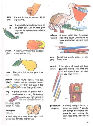 paw jhe soft foot of an animal. ^T 
W Hl^-Kk W . 
pea A vegetable which looks like a 1 it— 
(iff) tie green ball. Lots of peas grow 
together in a green case called a 
pod. iTO. 
peach A sweet juicy fruit with a big seed 
(Tfrer) in the middle. 
pear 
pebble 
(ifacl) 
The juicy fruit of the pear tree. 
- IWHrInDrLr 
Small round stones. You can 
find lots of pebbles on a beach. 
""TcSR; "5fcT "S^neT 3 f^RT 
Wi ^ fir t j f t "q?SR. 
peg A piece of wood or plastic with a 
(fa) metal spring. You hang the washing 
p with pegs, g^f p "^T 
M i w , sncj^T 
^ n f e ^ ^ i f W i . 
Pekingese 
A small dog with very short legs. 
^QlNH W f f WIT ^ "^T ^uTT. 
pelican A large water bird. A pelican 
(^fofcfR) has a big pouch underneath its 
beak. h^Ri^T TlFf WfT ®T5T T T ^ 
•qaft. 
pen Something which writes in ink. 
(faf) ^ftsFft; W l . 
pencil A thin piece of wood with lead 
Qjpwn the middle. You write and 
with a pencil. You can rub it 
if you wish. 
pendulum A heavy weight found in 
(fa?om) some big clocks. A pendu-lum 
swings backwards and 
forwards and makes the 
clock keep time, ^ s t ^T 
WR. 
53 
 