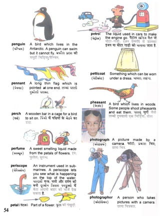 54 
petro 
(^teO 
penguin A bird which lives in the 
(trf^cR) Antarctic. A penguin can swim 
but it cannot fly. ^ f e t "^t 
The liquid usedin cars to make 
the engine go. "^Jfcf Tlf^R ^cT ^ 
FFf ^ ^TeTFTT ^ n 1 
perch A wooden bar in a cage for a bird 
(TTCJ) to sit on. "F^ft 3 # f f % ^FiT 
petticoat Something which can be worn 
( ^ t e t e ) under a dress. WTT. 
p l J ^ a 
} 
n t A bird whicFT lives in woods. 
Some people shoot pheasants 
and eat them. WIc[ Tffff 
perfume A sweet smelling liquid made 
(TRT^) from the petals of flowers, 
periscope An instrument used in sub- 
(^RWln) marines. A periscope lets 
you see what is happening 
on the top of the water. 
W ? f f ^ft ^fq ^t 
^ f t ^ N k f^rer m^wiil 3 
t . 
petal Part of a flower. "f^T 
photograph A picture made by a 
OleliUfr) camera. t^f; 
A long thin flag which is 
pointed at one end. cTWf w f t 
^MTcTT^T. 
photographer 
( W t t t ^ r ) 
A person who takes 
pictures with a camera. 
pennant 
(faRe) 
 