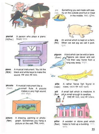 Something you eat made with pas-try 
on the outside and fruit or meat 
in the middle. •^Pn. 
pig An animal which is kept on a farm, 
(ftm) When we eat pig we call it pork. 
pianist 
( t i ^ R e) 
A person who plays a piano. 
fosfFtr 
- ' —^ 
piano A musical instrument. You hit the 
( i ^ f t ) black and white keys to make the 
sound. "S^FR ^TT ^FTI. 
pigeon A bird which can be wild or tame. 
("PtaR) /-^Pigeons are clever and can 
nd their way home from a 
long way away. 
pike A rather fierce fish found in 
(TT^P) rivers. "^Teft Weft. 
pill A small ball which is medicine. A 
("fteT) pill.is small enough to swallow. 
n / ^rft i M ; ^cnf fdr+^i. 
pillar A wooden or stone post which 
("ftcrc) helps to hold up a building. 
55 
piccolo A musical instrument like a 
small flute. A piccolo 
makes a very high sound. 
picture A drawing, painting or photo- 
( f t i ^ ) graph. Sometimes you hang a 
picture on the wall. t^TJT; ci'wk. 
 