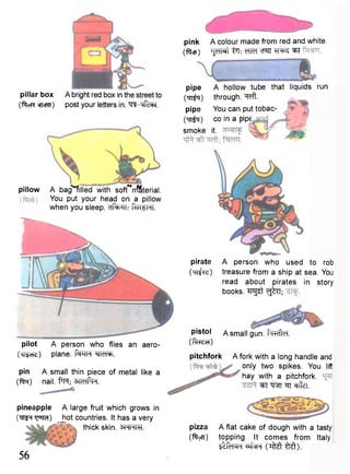 pillar box A bright red box in the street to 
(ftcR encRT) post your letters in. ^-tffeBT. 
pillow A bag^-filled with sofTrrlSterial. 
You put your head on a pillow 
when you sleep. ftKSHl. 
pilot A person who flies an aero- 
(m^cHc;) plane. f^TH "^TMcF. 
pin A small thin piece of metal like a 
(for) nail. f*H; ^ M P r 
pineapple A large fruit which grows in 
( W ^ r a ) Jpt countries. It has a very 
thick skin. 3RHRT. 
pink A colour made from red and white, 
(ficp) TJcTRt cTSTT ^T 
pipe A hollow tube that liquids run 
( ^ i ) through, ^ f t . 
pipe You can put tobac- 
On^q) co in a pipe 
smoke it. 
pirate A person who used to rob 
(TTi^reO treasure from a ship at sea. You 
read about pirates in story 
books. ^ g ^ t g^TT; 
pistol A small gun. f ^ f t e f. 
(ftrecT) 
pitchfork A fork with a long handle and 
only two spikes. You lift 
hay with a pitchfork. 
^TT w ^T cffe. 
56 
pizza A flat cake of dough with a tasty 
(ftyn) topping. It comes from Italy. 
i ^ T F f ^ J R ( T M M ) . 
 
