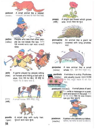 polecat A small animal like a weasel. 
police 
(TTri^TH) 
People who see that other peo-ple 
do not break the law. 
TT^ ^ r a w *K«*>Kl 
WIT. 
poppy A bright red flower which grows 
(Tfnft) wild, ^i'ldl ""TteT "feT. 
porcupine An animal like a giant rat 
(MK^MI^H) covered with long prickles. 
W t . 
polo 
("cftoTt) 
postcard ( M l ^ i i ) A small piece of card. 
write a message on a post-card 
and send it in the post. 
i^RT "CR T m fa<sl=b< 
^rer ^ r t ^RT wm t. 
A game played by people sitting 
on horses and hitting a ball with a 
stick. "tftoTt TOf ^TT T§teT, ^ft ^ "<R 
porpoise A sea animal like a small 
( w r a ) whale. 
B^n porthole A window in a ship. Portholes 
^ ^ ^ C ^ ^ f ) are usually round. TftHt ^ F^T 
(TM) 
poodle A small dog with curly hair. 
Oj^e?) ^RT^ ^RTf ^MT ^TrTT. 
58 
postman 
(TTt^T) 
? 
A person who delivers our letters. 
 