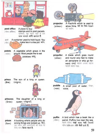 post office A place to buy 
stamps and to post parcels. 
^RT wrcft mtecf f . 
A container used to hold liquid. You 
make tea in a tea pot. ^cfa. 
potato A vegetable which grows in the 
ground. Most people like to eat 
potatoes 3TRJ. 
; Q Q J - y -  j —— 
projector A machine which is used to 
(tftvto^) show films. ^ ""TC f ^ r Rtell} 
propeller A blade which goes round 
(Mew) and round very fast to make 
an aeroplane or ship go for-ward. 
^ i f 
prince The son of a king or queen, 
(ffan) <M$HK. 
princess The daughter of a king or 
(flRta) queen. <M$Hlfl. 
prison A building where people who do 
( t o n ) wrong things are locked up. ^fcT; 
f^TT WcTT t . 
puddle A small pool of water. 
(TTSeT) cTTeM. 
puffin A bird which has a beak like a 
parrot. Puffins live near the sea. 
TOf l e f l ^ f^TT^ iTffa cTcM ^ft ftcft t. 
59 
 