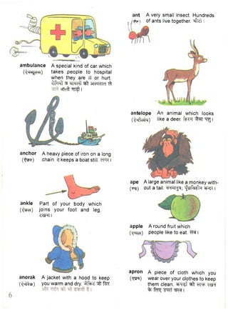 ambulance A special kind of car which 
(Qhs^c-kh) takes people to hospital 
when they are ill or hurt, 
t f ^ ^-SMeff ^ STFRfM^t 
cTTcft "HT^t I 
ankle Part of your body which 
(•^PcT) joins your foot and leg. 
Z ^ T I 
ant A very small insect. Hundreds 
. of ants live together, "^flzt 
antelope An animal which looks 
(Q^chIm) like a deer, f f r q ^TT "q^j i 
ape A large animal like a monkey with- 
(irq) out a tail. WTT^; "fsfaffa I 
apple A round fruit which 
(•qufef) people like to eat. TRf I 
anchor A heavy piece of iron on a long 
(•^m) chain, it keeps a boat still. cFR I 
anorak A jacket with a hood to keep 
(QnY^ch) you warm and dry. ^ fcrc 
apron A piece of cloth which you 
(tjth) wear over your clothes to keep 
them clean, ^ r g f ^ W Wt 
% fcro; W t I 
 