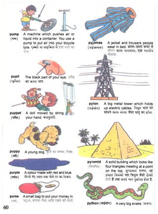 pyjamas A jacket and trousers people 
(mj^mm) wear in bed. ^ft 3 
WfT IJKMWI; "q^T qKcffa 
pylon A big metal tower which holds 
(Mi^cilH) up electric cables. "f^cT ^ITCT ^ f 
^T^Ft w n "^ten ^TRJ ^TI "st^n. 
pump A machine which pushes air or 
(•q^r) liquid into a container. You use a 
pump to put air into your bicycle 
tyre. ^T^ft ^ i T l i t o 3 
pupil The black part of your eye. 
(^sjftol) offi W i l Wl. 
puppet A doll moved by string 
(Trffc) your hand. "^H^cTcft. 
puppy A young dog. 
(Vft) 
purple A colour made with red and blue, 
(tpfa) "SWt VT; WcT cTSTT ^ f FT trow. 
pyramid A solid building which looks like 
four triangles meeting at a point 
on the top. ^SFfiR '^cF^; cf^ 
IFFRcT f ^ T ^ ^ fagsi ^ f t ^ f t 
f cT^TT ^ R t W1 f^fclT ^cTT f . 
purse A small bag to put your money in. 
60 python (TTT^ft) A very big snake. 3RTR 
 