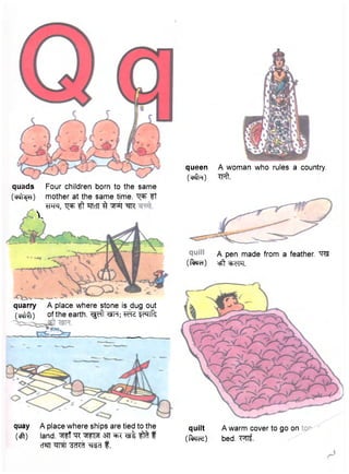 quads Four children born to the same 
(cwI^h) mother at the same time, tj^t Tf 
W , ^t fTTcTT ^ ^prf ^ 
i . 
quarry A place where stone is dug out 
fttfffi) of the earth. Tfdt WT; jftfe 
m ^ i 
quay A place where ships are tied to the 
(eft) land, "^nrf ""R ^Tirra 37T ^ f 
cTSTT ^ct f. 
queen A woman who rules a country. 
(cftfR) Tpft. 
A pen made from a feather. W 
(fora) ctf cfJcTTT. 
quilt A warm cover to go on 
(force) bed. " M i 
 