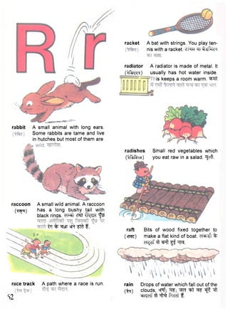 rabbit A small animal with long ears. 
Some rabbits are tame and live 
in hutches but most of them are 
raccoon A small wild animal. A raccoon 
(Tap?) has a long bushy tail with 
black rings. cT«TT tfq^TC t ^ 
iTI % ^sF siR f f t f. 
A bat with strings. You play ten-nis 
with a racket. ^TT ^UPHcH 
radiator A radiator is made of metal. It 
Of^cN) usually has hot water inside. 
is keeps a room warm. ^ T t 
radishes Small red vegetables which 
(^fMirur) you eat raw in a salad. TJeft. 
race track 
S2 
A path where a race is run. 
raft Bits of wood fixed together to 
(>nwe) make a flat kind of boat. % 
^ s T igt TO. 
rain Drops of water which fall out of the 
(^t) clouds. cT^f; ^ ^ t ^ f ^ 
^fT^Tf 3 -pTCTt f . 
racket 
 
