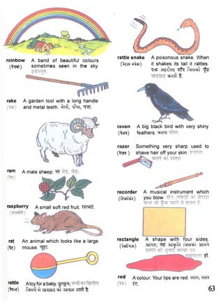 rainbow A band of beautiful colours 
O^rat) sometimes seen in the sky. 
rattle snake A poisonous snake. When 
CtecTTtoJ) it shakes its tail it rattles. 
"QcF x ^ f l d l P^cbl ^ ^FTcfr t. 
rake A garden tool with a long handle 
and metal teeth. %ft, "<#31, W 
r a m A male 
A small soft red fruit. WRt. 
rattle Atoy for a baby. fFfpT; 
(feci) 3M5T3?T#t 
raven A big black bird with very shiny 
(^cn) feathers. "^TcTI 
razor Something very sharp used to 
( W ) shave hair off your skin. 
recorder A musical instrument which 
(RchT-^0 you blow. 
rectangle 
( ^ r a) 
A shape with four sides. 
3TR<T; ^ STT^FCT 3TFT% 
ft. 
r e t l A colour. Your lips are red. ^TM; cTTeT 
iTT. 63 
sheep. ^R 
raspberry 
rat An animal which looks like a large 
(fe) mouse. "^T. 
 