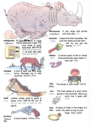 refrigerator TTcupbo J?! ""WMichis made 
( ^ f i t i u i ^ ) cold by electricity or gas. The 
cold helps to keep 
food fresh. M V q f t =Ft 
^ WcfFf w t TRTH 
rhubarb 
.T53 
aooc 
A very large wild animal 
with thick skin. 
A plant with thick red stalks. We 
cook the stalks and eat them. 
We do not eat the 
-P leaves. 
ribbon A narrow piece of silk or velvet. 
Girls sometimes wear ribbon in 
their hair. "tffclT. 
reindeer A kind of deer with~^kry large 
horns. Reindeer live in cold 
countries. WftPTT; fiftq. 
Leather straps used to guide a 
horse. cTTFf; ':cn:rl 'SR ^jff 
3TRTT f . 
ribs jhe bones in your ches£ H^RTI-M! 
(•fteff) 
rice The hard seeds of a plant which 
grows in hot countries. When you 
cook rice it goes soft. 
revolver 
(RclTccN) 
64 
A kind of pistol. f^frcT; W^TT. 
A piece of metal in the shape of a 
circle. You wear a ring on your 
finger. #J3t; "gf^T. 
•rhinoceros 
( w r t f t r ^O 
reins 
ring 
(fto) 
 