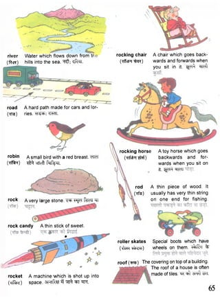 river Water which flows down fromtr 
(ftcR) hills into the sea. ^TT. 
road A hard path made for cars and lor- 
(Tte) ries. TT^TT. 
rocking chair A chair which goes back- 
(•TffctrrT ^ n ) wards and forwards when 
you sit in it. Ijyl^ ^Teft 
robin / s m a | | bird with a red breast. cTTeT 
(Tff^T) ^ cfTcft M^TT. 
rocking horse 
(TrfcfcTf I^Rf) 
rod 
(Tfe) 
A toy horse which goes 
backwards and for-wards 
when you sit on 
it. ^ F * « 
A thin piece of wood. It 
usually has very thin string 
on one end for fishing. 
roller skates Special boots which have 
(^cR^^^sn) wheels on them, ^ f i b r % 
roof ( w ) The covering on top of a building. 
The roof of a house is often 
made of tiles, m ^ W. 
rock A very large stone. "SsjcT ftMPTT 
rock candy A thin stick of sweet. 
* 
rocket A machine which is shot up into 
(Tff^cr) space. sRTfer 3 ^ ^tt -m. 
65 
 